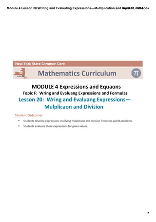 Module 4 Lesson 20 Writing and Evaluating Expressions—Multiplication and Division.notebook
7
April 09, 2014
 
MODULE 4 Expressions and Equaons
Topic F:  Wring and Evaluang Expressions and Formulas 
Lesson 20:  Wring and Evaluang Expressions—
Mulplicaon and Division 
Student Outcomes
§ Students develop expressions involving mulplicaon and division from real‐world problems.
§ Students evaluate these expressions for given values.
 
