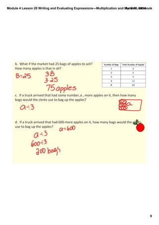 Module 4 Lesson 20 Writing and Evaluating Expressions—Multiplication and Division.notebook
9
April 09, 2014
b.  What if the market had 25 bags of apples to sell? 
How many apples is that in all? 
c.  If a truck arrived that had some number, a , more apples on it, then how many 
bags would the clerks use to bag up the apples?
d.  If a truck arrived that had 600 more apples on it, how many bags would the clerks 
use to bag up the apples?
 
