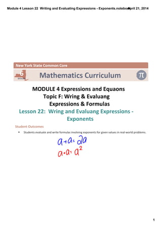 Module 4 Lesson 22  Writing and Evaluating Expressions ­ Exponents.notebook
1
April 21, 2014
 
MODULE 4 Expressions and Equaons
Topic F: Wring & Evaluang 
Expressions & Formulas 
Lesson 22:  Wring and Evaluang Expressions ‐ 
Exponents
Student Outcomes
§ Students evaluate and write formulas involving exponents for given values in real‐world problems.
 