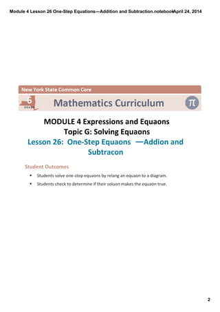 Module 4 Lesson 26 One­Step Equations―Addition and Subtraction.notebook
2
April 24, 2014
 
MODULE 4 Expressions and Equaons
Topic G: Solving Equaons
Lesson 26:  One‐Step Equaons ―Addion and 
Subtracon 
Student Outcomes
§ Students solve one‐step equaons by relang an equaon to a diagram. 
§ Students check to determine if their soluon makes the equaon true.
 
