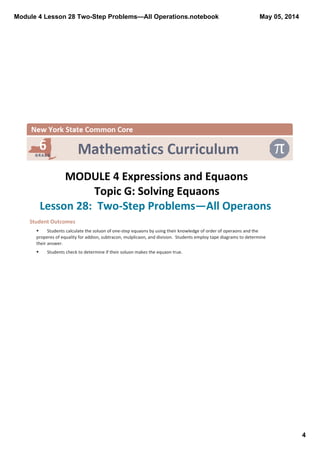 Module 4 Lesson 28 Two­Step Problems—All Operations.notebook
4
May 05, 2014
 
MODULE 4 Expressions and Equaons
Topic G: Solving Equaons
Lesson 28:  Two‐Step Problems—All Operaons 
Student Outcomes  
§ Students calculate the soluon of one‐step equaons by using their knowledge of order of operaons and the 
properes of equality for addion, subtracon, mulplicaon, and division.  Students employ tape diagrams to determine 
their answer.
§ Students check to determine if their soluon makes the equaon true.
 