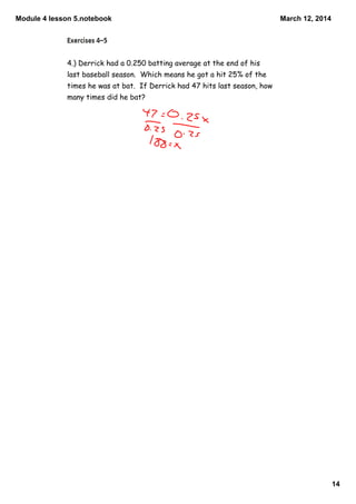Module 4 lesson 5.notebook
14
March 12, 2014
4.) Derrick had a 0.250 batting average at the end of his
last baseball season. Which means he got a hit 25% of the
times he was at bat. If Derrick had 47 hits last season, how
many times did he bat?
 