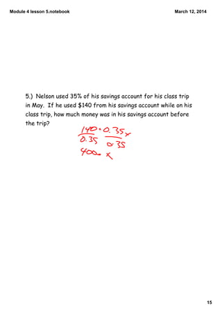 Module 4 lesson 5.notebook
15
March 12, 2014
5.) Nelson used 35% of his savings account for his class trip
in May. If he used $140 from his savings account while on his
class trip, how much money was in his savings account before
the trip?
 