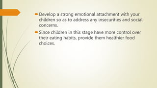 Develop a strong emotional attachment with your
children so as to address any insecurities and social
concerns.
Since children in this stage have more control over
their eating habits, provide them healthier food
choices.
 