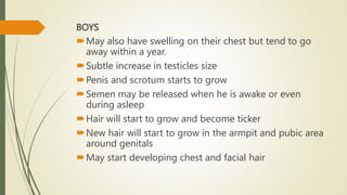 BOYS
May also have swelling on their chest but tend to go
away within a year.
Subtle increase in testicles size
Penis and scrotum starts to grow
Semen may be released when he is awake or even
during asleep
Hair will start to grow and become ticker
New hair will start to grow in the armpit and pubic area
around genitals
May start developing chest and facial hair
 