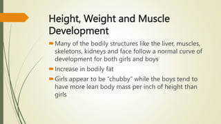 Height, Weight and Muscle
Development
Many of the bodily structures like the liver, muscles,
skeletons, kidneys and face follow a normal curve of
development for both girls and boys
Increase in bodily fat
Girls appear to be “chubby” while the boys tend to
have more lean body mass per inch of height than
girls
 