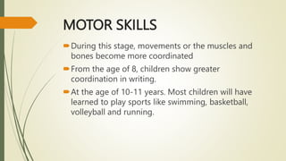 MOTOR SKILLS
During this stage, movements or the muscles and
bones become more coordinated
From the age of 8, children show greater
coordination in writing.
At the age of 10-11 years. Most children will have
learned to play sports like swimming, basketball,
volleyball and running.
 