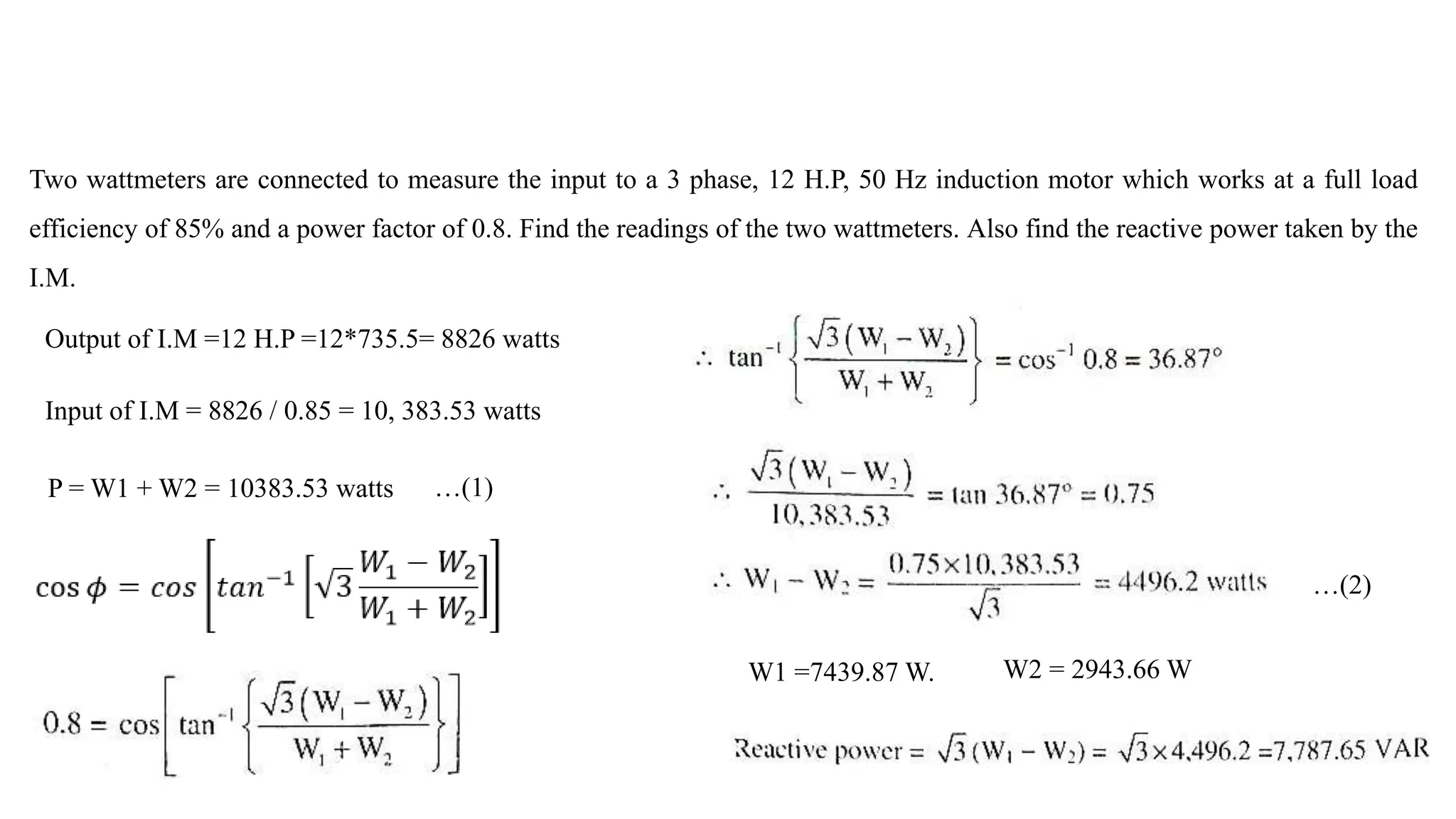 Two wattmeters are connected to measure the input to a 3 phase, 12 H.P, 50 Hz induction motor which works at a full load
efficiency of 85% and a power factor of 0.8. Find the readings of the two wattmeters. Also find the reactive power taken by the
I.M.
…(1)
…(2)
W1 =7439.87 W. W2 = 2943.66 W
Output of I.M =12 H.P =12*735.5= 8826 watts
Input of I.M = 8826 / 0.85 = 10, 383.53 watts
P = W1 + W2 = 10383.53 watts
 