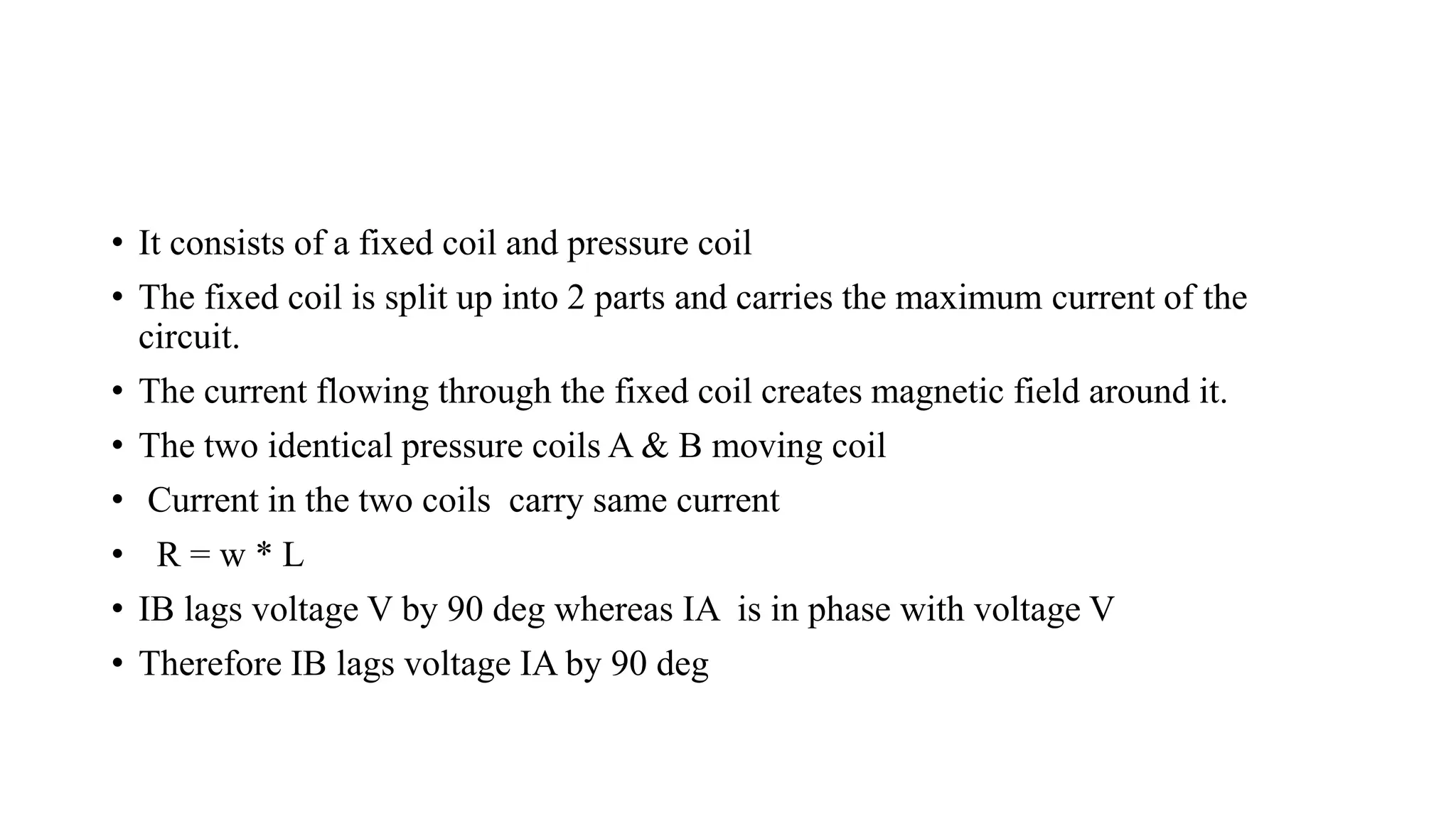 • It consists of a fixed coil and pressure coil
• The fixed coil is split up into 2 parts and carries the maximum current of the
circuit.
• The current flowing through the fixed coil creates magnetic field around it.
• The two identical pressure coils A & B moving coil
• Current in the two coils carry same current
• R = w * L
• IB lags voltage V by 90 deg whereas IA is in phase with voltage V
• Therefore IB lags voltage IA by 90 deg
 