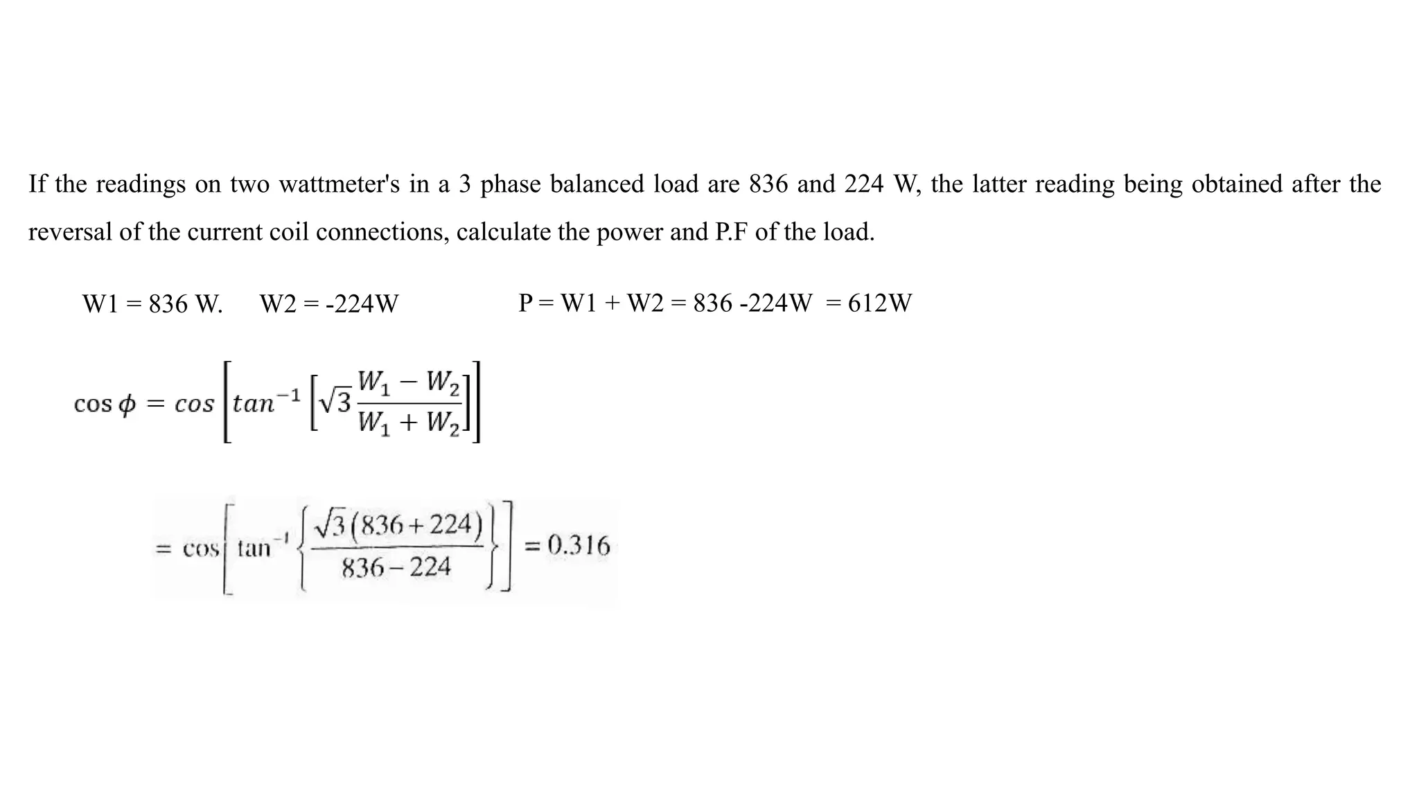 If the readings on two wattmeter's in a 3 phase balanced load are 836 and 224 W, the latter reading being obtained after the
reversal of the current coil connections, calculate the power and P.F of the load.
P = W1 + W2 = 836 -224W = 612W
W1 = 836 W. W2 = -224W
 