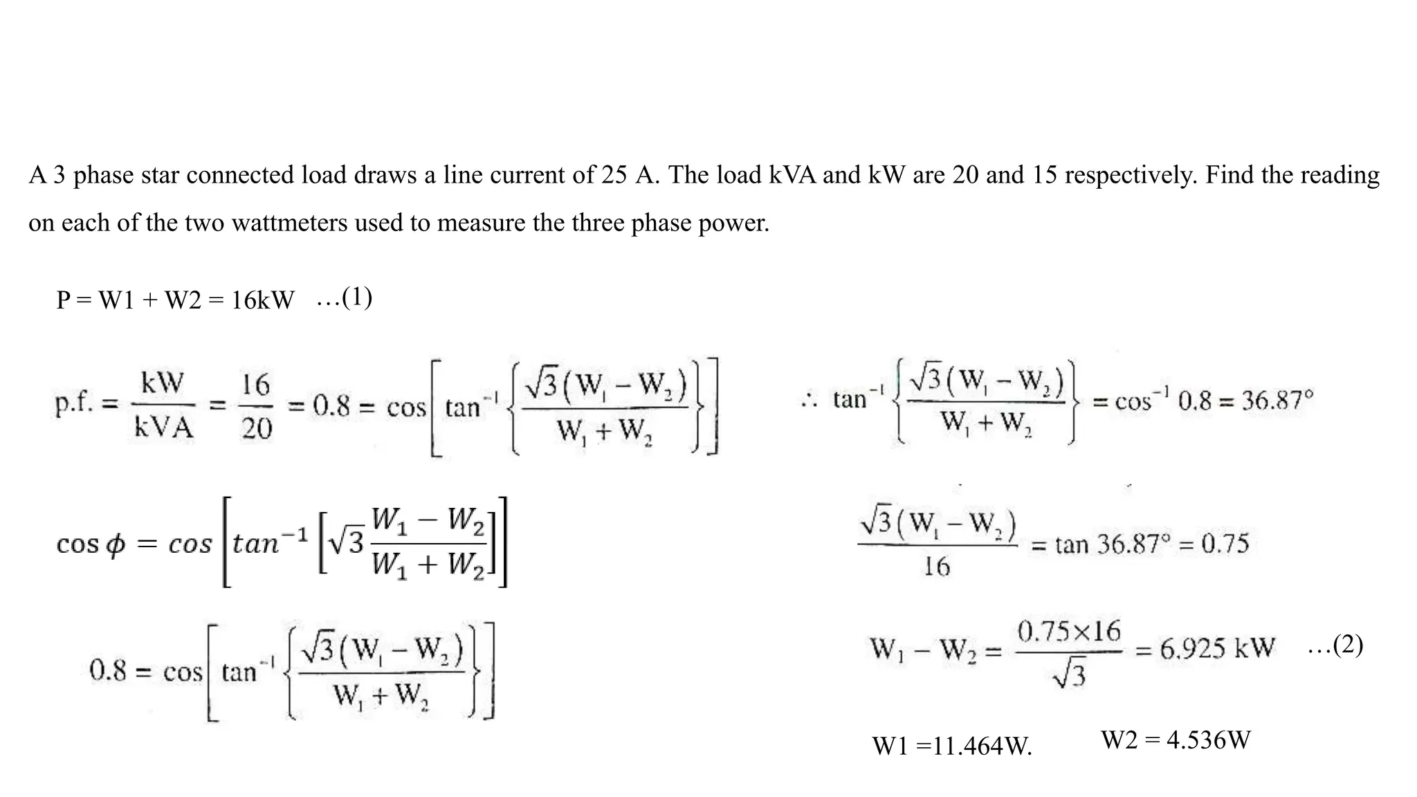 A 3 phase star connected load draws a line current of 25 A. The load kVA and kW are 20 and 15 respectively. Find the reading
on each of the two wattmeters used to measure the three phase power.
P = W1 + W2 = 16kW …(1)
…(2)
W1 =11.464W. W2 = 4.536W
 