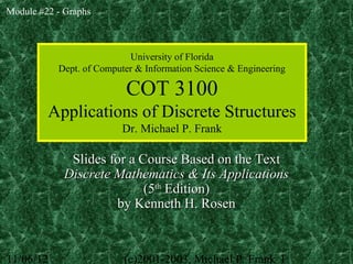 Module #22 - Graphs



                           University of Florida
           Dept. of Computer & Information Science & Engineering

                          COT 3100
         Applications of Discrete Structures
                         Dr. Michael P. Frank

              Slides for a Course Based on the Text
             Discrete Mathematics & Its Applications
                            (5th Edition)
                      by Kenneth H. Rosen



11/06/12                  (c)2001-2003, Michael P. Frank 1
 