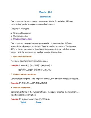 Module – 24.3

                                    Isomerism
Two or more substances having the same molecular formula but different
structural or spatial arrangement are called isomers.

They are of two types.

a. Structural isomerism
b. Stereo isomerism
a. Structural isomerism:

Two or more complexes have same molecular composition, but different
properties are known as isomerism. Those are called as isomers. The isomers
differ in the arrangement of ligands within the complest are called structural
isomers and the phenomenon is called structural isomerism.

1. Ionization isomerism:

This is due to difference in ionisable groups.

Example: i) [Co(NH3)5Cl]SO4 and [Co(NH3)5SO4]Cl

         ii) [Pt(NH3)4Cl2]Br2 and [Pt(NH3)4Br2]Cl2

2. Polymerization isomerism:

Compounds having the same emperial formula, but different molecular weights.

Example: [Pt(NH3)2Cl] and [Pt(NH3)4][PtCl4]

3. Hydrate isomerism:

Isomerism differing in the number of water molecules attached the metal ion as
ligands in coordination sphere

Example: [Cr(H2O)6]Cl3 and [Cr(H2O)5Cl]Cl2H2O
           Violet             Green
 