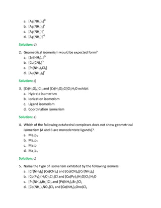 a.   [Ag(NH3)2]2+
   b.   [Ag(NH3)2]+
   c.   [Ag(NH3)]+
   d.   [Ag(NH3)]+2

Solution: d)

2. Geometrical isomerism would be expected form?
   a. [Zn(NH3)4]2+
   b. [Cu(CN)4]3-
   c. [Pt(NH3)2Cl2]
   d. [Au(NH3)2]+

Solution: c)

3. [Cr(H2O)6]Cl3 and [Cr(H2O)5Cl]Cl2H2O exhibit
   a. Hydrate isomerism
   b. Ionization isomerism
   c. Ligand isomerism
   d. Coordination isomerism

Solution: a)

4. Which of the following octahedral complexes does not show geometrical
   isomerism (A and B are monodentate ligands)?
   a. Ma3b3
   b. Ma4b2
   c. Ma5b
   d. Ma2b4

Solution: c)

5. Name the type of isomerism exhibited by the following isomers
   a. [Cr(NH3)6] [Co(CN)6] and [Co(CN)6][Cr(NH3)6]
   b. [Co(Py)2(H2O)2Cl2]Cl and [Co(Py)2(H2O)Cl3]H2O
   c. [Pt(NH3)4Br2]Cl2 and [Pt(NH3)4Br2]Cl2
   d. [Co(NH3)5NO2]Cl2 and [Co(NH3)5Ono)Cl2
 