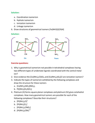 Solution:

   a. Coordination isomerism
   b. Hydrate isomerism
   c. Ionization isomerism
   d. Linkage isomerism
6. Draw structures of geometrical isomers [Fe(NH3)2(CN)4]

Solution:




Exercise questions:

1. Why is geometrical isomerism not possible in tetrahedral complexes having
   two different types of unidentate ligands coordinated with the central metal
   ion?
2. Give evidence the [Co(NH3)5Cl)SO4 and [Co(NH3)5SO4]Cl are ionization isomers?
3. Indicate the types of isomerism exhibited by the following complexes and
   draw the structure for these isomers
   a. [Co(NH3)5NO2](NO3)2
   b. Pt[(NH3)(H2O)Cl2]
4. Platinum (II) forms square planar complexes and platinum (IV) gives octahedral
   complexes. How many geometrical isomers are possible for each of the
                                                   possible
   following complexes? Describe their structures?
   a. [Pt(NH3)3Cl]+
   b. [Pt(NH3)Cl5]-
   c. [Pt(NH3)2ClNO2]
   d. [Pt(NH3)4ClBr]+2
 
