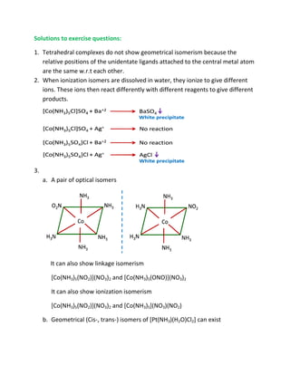 Solutions to exercise questions:

1. Tetrahedral complexes do not show geometrical isomerism because the
   relative positions of the unidentate ligands attached to the central metal atom
   are the same w.r.t each other.
2. When ionization isomers are dissolved in water, they ionize to give different
   ions. These ions then react differently with different reagents to give different
   products.




3.
     a. A pair of optical isomers




        It can also show linkage isomerism

        [Co(NH3)5(NO2)](NO3)2 and [Co(NH3)5(ONO)](NO3)2

        It can also show ionization isomerism

        [Co(NH3)5(NO2)](NO3)2 and [Co(NH3)5](NO3)(NO2)

     b. Geometrical (Cis-, trans isomers of [Pt(NH3)(H2O)Cl2] can exist
                         , trans-)
 