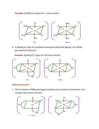 Example: [Co(NH3)3Cl3] gives Cis – trans isomers.




4. In [M(aa)2b2] type of complexes having two bidentate ligands, can exhibit
   geometrical isomerism.

  Example: [Co(en)2Cl2]+ gives Cis and trans isomers.




Optical isomerism:

1. The Cis isomer of [M(aa)2b2] type complexes has no plane of symmetry. So it
   can give two isomers (d and l)
 