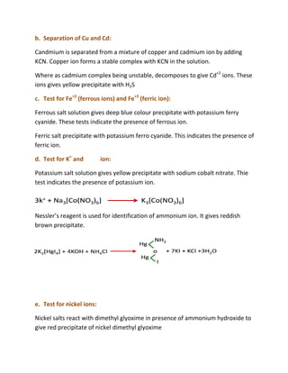 b. Separation of Cu and Cd:

Candmium is separated from a mixture of copper and cadmium ion by adding
KCN. Copper ion forms a stable complex with KCN in the solution.

Where as cadmium complex being unstable, decomposes to give Cd+2 ions. These
ions gives yellow precipitate with H2S
                w

c. Test for Fe+2 (ferrous ions) and Fe+3 (ferric ion):

Ferrous salt solution gives deep blue colour precipitate with potassium ferry
cyanide. These tests indicate the presence of ferrous ion.

Ferric salt precipitate with potassium ferro cyanide. This indicates the presence of
ferric ion.

d. Test for K+ and         ion:

Potassium salt solution gives yellow precipitate with sodium cobalt nitrate. Thie
test indicates the presence of potassium ion.




Nessler’s reagent is used for identification of ammonium ion. It gives reddish
                              identification
brown precipitate.




e. Test for nickel ions:

Nickel salts react with dimethyl glyoxime in presence of ammonium hydroxide to
give red precipitate of nickel dimethyl glyoxime
 