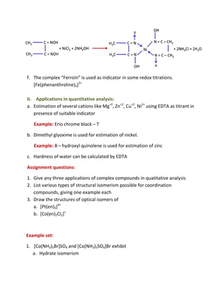 f. The complex “Ferroin” is used as indicator in some redox titrations.
                        ”
   [Fe(phenanthroline)3]2+

II. Applications in quantitative analysis:
a. Estimation of several cations like Mg+2, Zn+2, Cu+2, Ni2+ using EDTA as titrant in
    presence of suitable indicator

   Example: Erio chrome black – T

b. Dimethyl glyoxime is used for estimation of nickel.

   Example: 8 – hydroxyl quinolene is used for estimation of zinc

c. Hardness of water can be calculated by EDTA

Assignment questions:

1. Give any three applications of complex compounds in quatitative analysis
2. List various types of structural isomerism possible for coordination
   compounds, giving one example each
3. Draw the structures of optical isomers of
   a. [Pt(en)3]4+
   b. [Co(en)2Cl2]+



Example set:

1. [Co(NH3)5Br]SO4 and [Co(NH3)5SO4]Br exhibit
   a. Hydrate isomerism
 