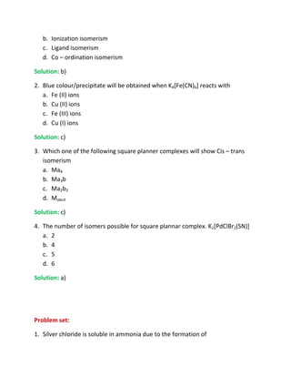 b. Ionization isomerism
   c. Ligand isomerism
   d. Co – ordination isomerism

Solution: b)

2. Blue colour/precipitate will be obtained when K4[Fe(CN)6] reacts with
   a. Fe (II) ions
   b. Cu (II) ions
   c. Fe (III) ions
   d. Cu (I) ions

Solution: c)

3. Which one of the following square planner complexes will show Cis – trans
   isomerism
   a. Ma4
   b. Ma3b
   c. Ma2b2
   d. Mabcd

Solution: c)

4. The number of isomers possible for square plannar complex. K2[PdClBr2(SN)]
   a. 2
   b. 4
   c. 5
   d. 6

Solution: a)




Problem set:

1. Silver chloride is soluble in ammonia due to the formation of
 