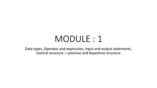 MODULE : 1
Data types, Operator and expression, input and output statements.
Control structure – selective and Repetitive structure
 