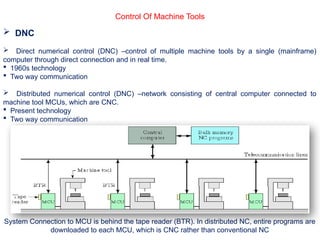 Control Of Machine Tools
 DNC
 Direct numerical control (DNC) –control of multiple machine tools by a single (mainframe)
computer through direct connection and in real time.
 1960s technology
 Two way communication
 Distributed numerical control (DNC) –network consisting of central computer connected to
machine tool MCUs, which are CNC.
 Present technology
 Two way communication
System Connection to MCU is behind the tape reader (BTR). In distributed NC, entire programs are
downloaded to each MCU, which is CNC rather than conventional NC
 
