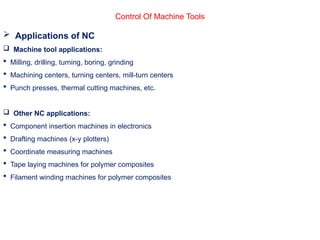 Control Of Machine Tools
 Applications of NC
 Machine tool applications:
 Milling, drilling, turning, boring, grinding
 Machining centers, turning centers, mill-turn centers
 Punch presses, thermal cutting machines, etc.
 Other NC applications:
 Component insertion machines in electronics
 Drafting machines (x-y plotters)
 Coordinate measuring machines
 Tape laying machines for polymer composites
 Filament winding machines for polymer composites
 