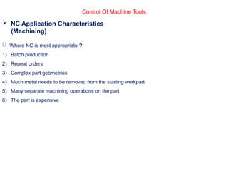 Control Of Machine Tools
 NC Application Characteristics
(Machining)
 Where NC is most appropriate ?
1) Batch production
2) Repeat orders
3) Complex part geometries
4) Much metal needs to be removed from the starting workpart
5) Many separate machining operations on the part
6) The part is expensive
 