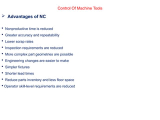 Control Of Machine Tools
 Advantages of NC
 Nonproductive time is reduced
 Greater accuracy and repeatability
 Lower scrap rates
 Inspection requirements are reduced
 More complex part geometries are possible
 Engineering changes are easier to make
 Simpler fixtures
 Shorter lead times
 Reduce parts inventory and less floor space
 Operator skill-level requirements are reduced
 