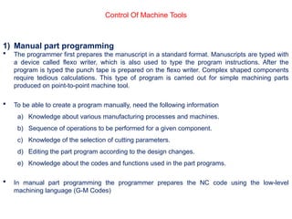 Control Of Machine Tools
1) Manual part programming
 The programmer first prepares the manuscript in a standard format. Manuscripts are typed with
a device called flexo writer, which is also used to type the program instructions. After the
program is typed the punch tape is prepared on the flexo writer. Complex shaped components
require tedious calculations. This type of program is carried out for simple machining parts
produced on point-to-point machine tool.
 To be able to create a program manually, need the following information
a) Knowledge about various manufacturing processes and machines.
b) Sequence of operations to be performed for a given component.
c) Knowledge of the selection of cutting parameters.
d) Editing the part program according to the design changes.
e) Knowledge about the codes and functions used in the part programs.
 In manual part programming the programmer prepares the NC code using the low-level
machining language (G-M Codes)
 