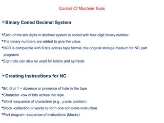Control Of Machine Tools
Binary Coded Decimal System
Each of the ten digits in decimal system is coded with four-digit binary number
The binary numbers are added to give the value
BCD is compatible with 8 bits across tape format, the original storage medium for NC part
programs
Eight bits can also be used for letters and symbols
Creating Instructions for NC
Bit -0 or 1 = absence or presence of hole in the tape
Character -row of bits across the tape
Word -sequence of characters (e.g., y-axis position)
Block -collection of words to form one complete instruction
Part program -sequence of instructions (blocks)
 