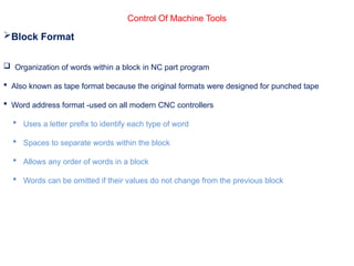 Control Of Machine Tools
Block Format
 Organization of words within a block in NC part program
 Also known as tape format because the original formats were designed for punched tape
 Word address format -used on all modern CNC controllers
 Uses a letter prefix to identify each type of word
 Spaces to separate words within the block
 Allows any order of words in a block
 Words can be omitted if their values do not change from the previous block
 