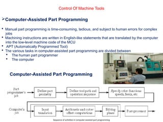 Control Of Machine Tools
Computer-Assisted Part Programming
 Manual part programming is time-consuming, tedious, and subject to human errors for complex
jobs
 Machining instructions are written in English-like statements that are translated by the computer
into the low-level machine code of the MCU
 APT (Automatically Programmed Tool)
 The various tasks in computer-assisted part programming are divided between
 The human part programmer
 The computer
Computer-Assisted Part Programming
Sequence of activities in computer-assisted part programming
 