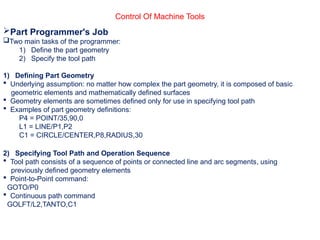 Control Of Machine Tools
Part Programmer's Job
Two main tasks of the programmer:
1) Define the part geometry
2) Specify the tool path
1) Defining Part Geometry
 Underlying assumption: no matter how complex the part geometry, it is composed of basic
geometric elements and mathematically defined surfaces
 Geometry elements are sometimes defined only for use in specifying tool path
 Examples of part geometry definitions:
P4 = POINT/35,90,0
L1 = LINE/P1,P2
C1 = CIRCLE/CENTER,P8,RADIUS,30
2) Specifying Tool Path and Operation Sequence
 Tool path consists of a sequence of points or connected line and arc segments, using
previously defined geometry elements
 Point-to-Point command:
GOTO/P0
 Continuous path command
GOLFT/L2,TANTO,C1
 