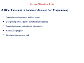 Control Of Machine Tools
 Other Functions in Computer-Assisted Part Programming
 Specifying cutting speeds and feed rates
 Designating cutter size (for tool offset calculations)
 Specifying tolerances in circular interpolation
 Naming the program
 Identifying the machine tool
 
