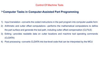 Control Of Machine Tools
Computer Tasks in Computer-Assisted Part Programming
1) Input translation –converts the coded instructions in the part program into computer-usable form
2) Arithmetic and cutter offset computations –performs the mathematical computations to define
the part surface and generate the tool path, including cutter offset compensation (CLFILE)
3) Editing –provides readable data on cutter locations and machine tool operating commands
(CLDATA)
4) Post processing –converts CLDATA into low-level code that can be interpreted by the MCU
 