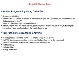 Control Of Machine Tools
NC Part Programming Using CAD/CAM
 Geometry definition
 If the CAD/CAM system was used to define the original part geometry, no need to recreate
that geometry as in APT
 Automatic labeling of geometry elements
 If the CAD part data are not available, geometry must be created, as in APT, but user gets
immediate visual feedback about the created geometry
Tool Path Generation Using CAD/CAM
 Basic approach: enter the commands one by one (similar to APT)
 CAD/CAM system provides immediate graphical verification of the command
 Automatic software modules for common machining cycles
 Profile milling
 Pocket milling
 Drilling bolt circles
 