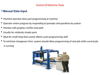 Control Of Machine Tools
Manual Data Input
 Machine operator does part programming at machine
 Operator enters program by responding to prompts and questions by system
 Monitor with graphics verifies tool path
 Usually for relatively simple parts
 Ideal for small shop that cannot afford a part programming staff
 To minimize changeover time, system should allow programming of next job while current job
is running
 