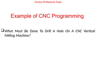 Example of CNC Programming
What Must Be Done To Drill A Hole On A CNC Vertical
Milling Machine?
Control Of Machine Tools
 