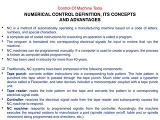  NC is a method of automatically operating a manufacturing machine based on a code of letters,
numbers, and special characters.
 A complete set of coded instructions for executing an operation is called a program.
 The program is translated into corresponding electrical signals for input to motors that run the
machine.
 NC machines can be programmed manually. If a computer is used to create a program, the process
is known as computer-aided programming.
 NC has been used in industry for more than 40 years.
 Traditionally, NC systems have been composed of the following components:
 Tape punch: converts written instructions into a corresponding hole pattern. The hole pattern is
punched into tape which is passed through the tape punch. Much older units used a typewriter
device called a Flexowriter, and later devices included a microcomputer coupled with a tape punch
unit.
 Tape reader: reads the hole pattern on the tape and converts the pattern to a corresponding
electrical signal code.
 Controller: receives the electrical signal code from the tape reader and subsequently causes the
NC machine to respond.
 NC machine: responds to programmed signals from the controller. Accordingly, the machine
executes the required motions to manufacture a part (spindle rotation on/off, table and or spindle
movement along programmed axis directions, etc.).
Control Of Machine Tools
NUMERICAL CONTROL DEFINITION, ITS CONCEPTS
AND ADVANTAGES
 