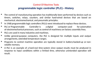 programmable logic controller (PLC) - History
 The control of manufacturing operation has traditionally been performed by devices such as
timers, switches, relays, counters, and similar hard-wired devices that are based on
mechanical, electromechanical, and pneumatic principles.
 In 1968 programmable logic controllers (PLCs) were introduced to replace these devices.
 PLC or Programmable Controller is a digital computer used for automation
of electromechanical processes, such as control of machinery on factory assembly lines.
 PLCs are used in many industries and machines.
 Unlike general-purpose computers, the PLC is designed for multiple inputs and output
arrangements, extended temperature ranges.
 Programs to control machine operation are typically stored in battery-backed-up or non-
volatile memory.
 A PLC is an example of a hard real time system since output results must be produced in
response to input conditions within a limited time, otherwise unintended operation will
result.
Control Of Machine Tools
 