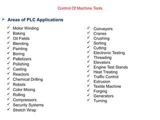  Areas of PLC Applications
 Motor Winding
 Baking
 Oil Fields
 Blending
 Painting
 Boring
 Palletizers
 Polishing
 Casting
 Reactors
 Chemical Drilling
 Robots
 Color Mixing
 Rolling
 Compressors
 Security Systems
 Stretch Wrap
 Conveyors
 Cranes
 Crushing
 Sorting
 Cutting
 Electronic Testing
 Threading
 Elevators
 Engine Test Stands
 Heat Treating
 Traffic Control
 Extrusion
 Textile Machine
 Forging
 Generators
 Turning
Control Of Machine Tools
 