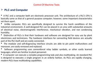 Control Of Machine Tools
 PLC and Computer
 A PLC and a computer both are electronic processor unit. The architecture of a PLC’s CPU is
basically same as that of a general purpose computer; however, some important characteristics
set them apart.
 Unlike computer, PLCs are specifically designed to survive the harsh conditions of the
industrial environment. A well-designed PLC can be placed in an area with substantial amounts
of electrical noise, electromagnetic interference, mechanical vibration, and non condensing
humidity.
 Distinction of PLCs is that their hardware and software are designed for easy use by plant
electricians and technicians. The hardware interfaces for connecting field devices are actually
part of the PLC itself and are easily connected.
 The modular and self-diagnosing interface circuits are able to pin point malfunctions and
moreover, are easily removed and replaced.
 Software programming uses conventional relay ladder symbols, or other easily learned
languages, which are familiar to plant personnel.
 A computer can execute a complex programming task and also multitasking. An standard PLC
is designed to executes a single program in an orderly fashion. As PLCs are rapidly changing,
modern PLCs have multitasking capabilities.
 