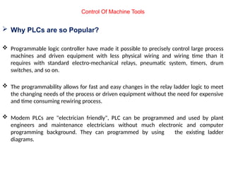  Why PLCs are so Popular?
 Programmable logic controller have made it possible to precisely control large process
machines and driven equipment with less physical wiring and wiring time than it
requires with standard electro-mechanical relays, pneumatic system, timers, drum
switches, and so on.
 The programmability allows for fast and easy changes in the relay ladder logic to meet
the changing needs of the process or driven equipment without the need for expensive
and time consuming rewiring process.
 Modem PLCs are "electrician friendly", PLC can be programmed and used by plant
engineers and maintenance electricians without much electronic and computer
programming background. They can programmed by using the existing ladder
diagrams.
Control Of Machine Tools
 