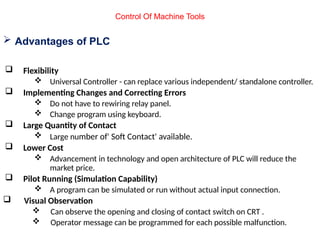  Advantages of PLC
 Flexibility
 Universal Controller - can replace various independent/ standalone controller.
 Implementing Changes and Correcting Errors
 Do not have to rewiring relay panel.
 Change program using keyboard.
 Large Quantity of Contact
 Large number of' Soft Contact' available.
 Lower Cost
 Advancement in technology and open architecture of PLC will reduce the
market price.
 Pilot Running (Simulation Capability)
 A program can be simulated or run without actual input connection.
 Visual Observation
 Can observe the opening and closing of contact switch on CRT .
 Operator message can be programmed for each possible malfunction.
Control Of Machine Tools
 
