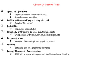  Speed of Operation
 Depends on scan time -millisecond.
 Asynchronous operation.
 Ladder or Boolean Programming Method
 Easy for 'Electrician’.
 Reliability
 In general -very reliable
 Simplicity of Ordering Control Sys. Components
 One package with Relay, Timers, Control Block, etc.
 Documentation
 Printout of ladder logic can be printed easily
 Security
 Software lock on a program (Password)
 Ease of Changes by Programming
 Ability to program and reprogram, loading and down loading
Control Of Machine Tools
 