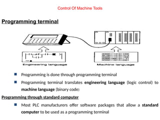 Programming terminal
 Programming is done through programming terminal
 Programming terminal translates engineering language (logic control) to
machine language (binary code)
Programming through standard computer
 Most PLC manufacturers offer software packages that allow a standard
computer to be used as a programming terminal
Control Of Machine Tools
 