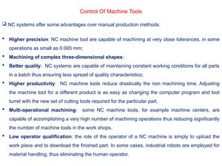 Control Of Machine Tools
 NC systems offer some advantages over manual production methods:
 Higher precision: NC machine tool are capable of machining at very close tolerances, in some
operations as small as 0.005 mm;
 Machining of complex three-dimensional shapes:
 Better quality: NC systems are capable of maintaining constant working conditions for all parts
in a batch thus ensuring less spread of quality characteristics;
 Higher productivity: NC machine tools reduce drastically the non machining time. Adjusting
the machine tool for a different product is as easy as changing the computer program and tool
turret with the new set of cutting tools required for the particular part.
 Multi-operational machining: some NC machine tools, for example machine centers, are
capable of accomplishing a very high number of machining operations thus reducing significantly
the number of machine tools in the work shops.
 Low operator qualification: the role of the operator of a NC machine is simply to upload the
work piece and to download the finished part. In some cases, industrial robots are employed for
material handling, thus eliminating the human operator.
 
