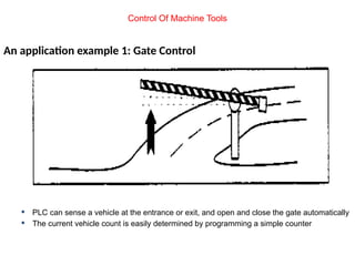 An application example 1: Gate Control
 PLC can sense a vehicle at the entrance or exit, and open and close the gate automatically
 The current vehicle count is easily determined by programming a simple counter
Control Of Machine Tools
 
