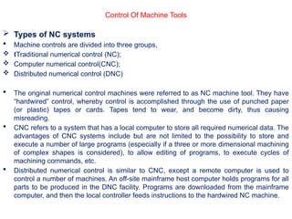  Types of NC systems
 Machine controls are divided into three groups,
 Traditional numerical control (NC);
Œ
 Computer numerical control(CNC);
 Distributed numerical control (DNC)
 The original numerical control machines were referred to as NC machine tool. They have
“hardwired” control, whereby control is accomplished through the use of punched paper
(or plastic) tapes or cards. Tapes tend to wear, and become dirty, thus causing
misreading.
 CNC refers to a system that has a local computer to store all required numerical data. The
advantages of CNC systems include but are not limited to the possibility to store and
execute a number of large programs (especially if a three or more dimensional machining
of complex shapes is considered), to allow editing of programs, to execute cycles of
machining commands, etc.
 Distributed numerical control is similar to CNC, except a remote computer is used to
control a number of machines. An off-site mainframe host computer holds programs for all
parts to be produced in the DNC facility. Programs are downloaded from the mainframe
computer, and then the local controller feeds instructions to the hardwired NC machine.
Control Of Machine Tools
 